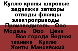 Куплю краны шаровые  задвижки затворы отводы фланцы электроприводы › Производитель ­ Ооо › Модель ­ Ооо › Цена ­ 2 000 - Все города Водная техника » Куплю   . Ханты-Мансийский,Ханты-Мансийск г.